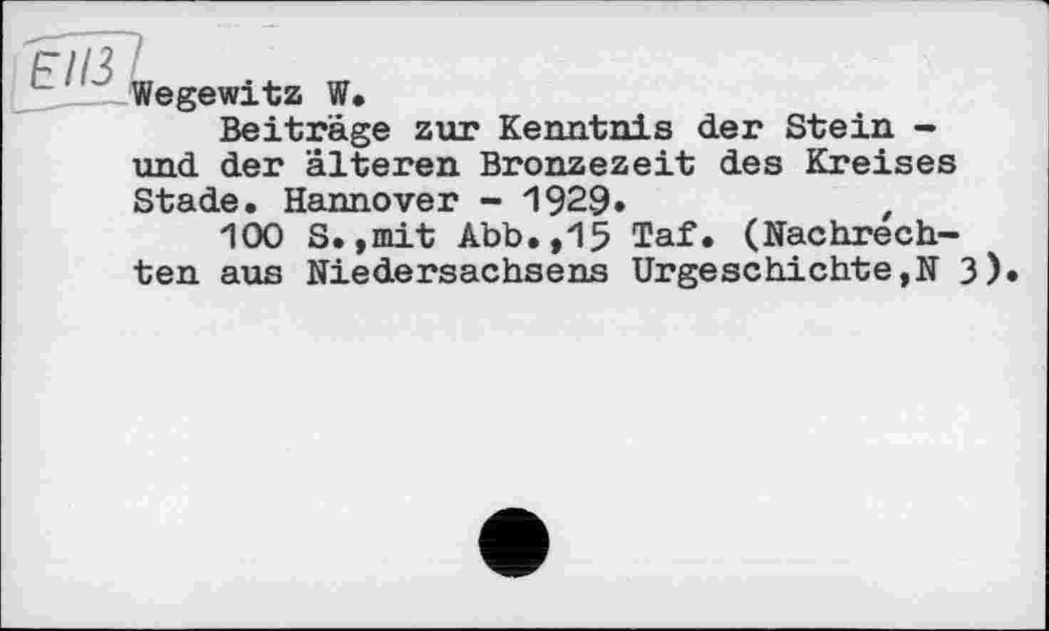 ﻿Wegewitz W.
Beiträge zur Kenntnis der Stein -und der älteren Bronzezeit des Kreises
Stade. Hannover - 1929»	,
100 S.,mit Abb.,15 Taf. (Nachrechten aus Niedersachsens Urgeschichte,N 3)